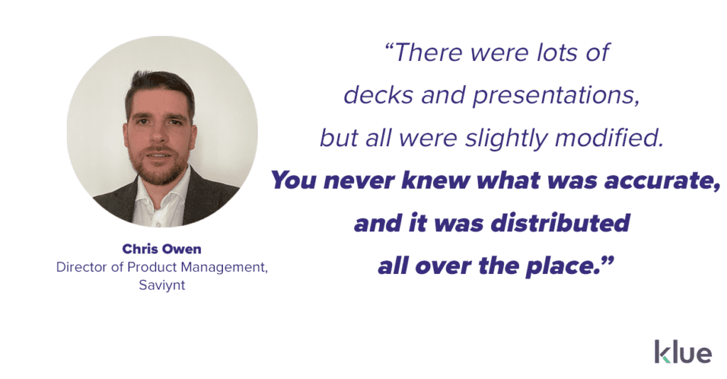“There were lots of decks and presentations, but all were slightly modified. You never knew what was accurate, and it was distributed all over the place.” - Chris Owen, Director of Product Management, Saviynt