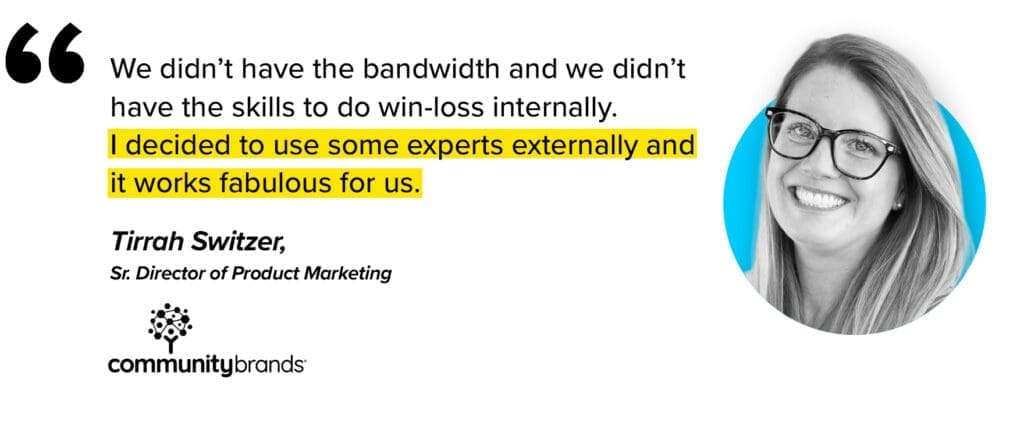 we didn't have the bandwidth and we didnt have the skills to do win-loss internally. I decided to use some experts externally and it works fabulous for us